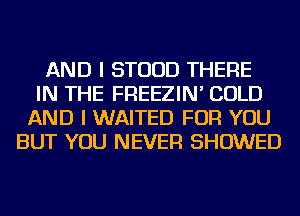 AND I STUUD THERE
IN THE FREEZIN' COLD
AND I WAITED FOR YOU
BUT YOU NEVER SHOWED