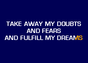TAKE AWAY MY DOUBTS
AND FEARS
AND FULFILL MY DREAMS