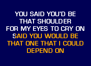 YOU SAID YOU'D BE
THAT SHOULD ER
FOR MY EYES TU CRY ON
SAID YOU WOULD BE
THAT ONE THAT I COULD
DEPEND ON