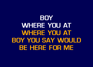 BOY
WHERE YOU AT
WHERE YOU AT
BOY YOU SAY WOULD
BE HERE FOR ME