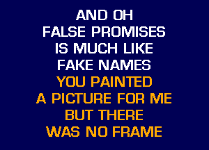 AND OH
FALSE PROMISES
IS MUCH LIKE
FAKE NAMES
YOU PAINTED
A PICTURE FOR ME
BUT THERE

WAS NO FRAME l