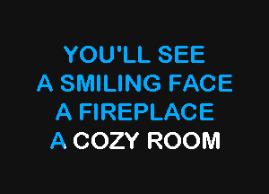 YOU'LL SEE
A SMILING FACE

A FIREPLACE
A COZY ROOM