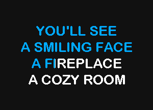 YOU'LL SEE
A SMILING FACE

A FIREPLACE
A COZY ROOM