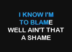 I KNOW I'M
TO BLAME

WELL AIN'T THAT
A SHAME