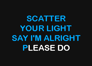 SCATTER
YOUR LIGHT

SAY I'M ALRIGHT
PLEASE DO