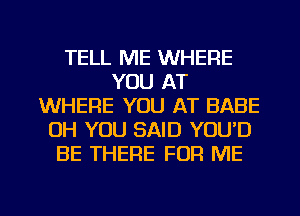 TELL ME WHERE
YOU AT
WHERE YOU AT BABE
OH YOU SAID YOU'D
BE THERE FOR ME

g