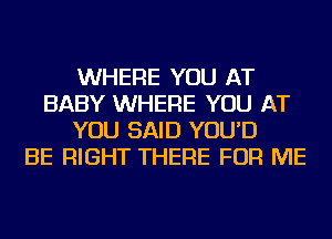 WHERE YOU AT
BABY WHERE YOU AT
YOU SAID YOU'D
BE RIGHT THERE FOR ME