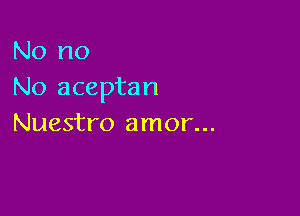 No no
No aceptan

Nuestro amor...