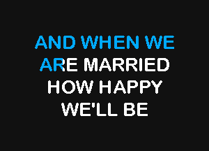 AND WHEN WE
ARE MARRIED

HOW HAPPY
WE'LL BE