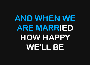 AND WHEN WE
ARE MARRIED

HOW HAPPY
WE'LL BE