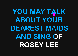 YOU MAY TALK
ABOUT YOUR

DEAREST MAIDS
AND SING OF
ROSEY LEE