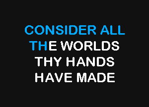 CONSIDER ALL
THE WORLDS

THY HANDS
HAVE MADE