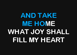 AND TAKE
ME HOME

WHAT JOY SHALL
FILL MY HEART