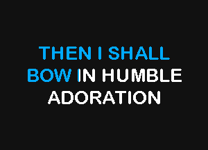 TH EN I SHALL

BOW IN H U MBLE
ADORATION