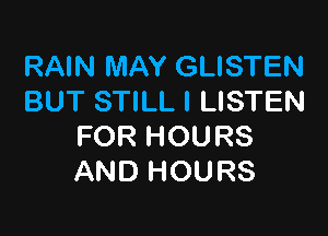 RAIN MAY GLISTEN
BUT STILL l LISTEN

FOR HOURS
AND HOURS