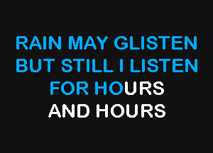 RAIN MAY GLISTEN
BUT STILL l LISTEN

FOR HOURS
AND HOURS