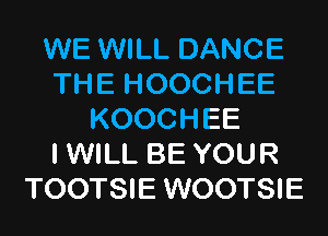 WE WILL DANCE
THE HOOCHEE
KOOCHEE
I WILL BE YOUR
TOOTSIE WOOTSIE