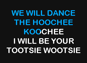 WE WILL DANCE
THE HOOCHEE
KOOCHEE
I WILL BE YOUR
TOOTSIE WOOTSIE