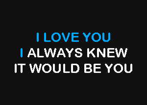 I LOVE YOU

I ALWAYS KNEW
IT WOULD BE YOU