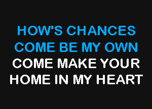 HOW'S CHANCES
COME BE MY OWN

COME MAKE YOUR
HOME IN MY HEART