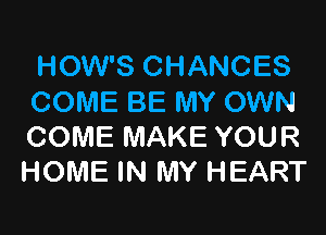 HOW'S CHANCES
COME BE MY OWN

COME MAKE YOUR
HOME IN MY HEART