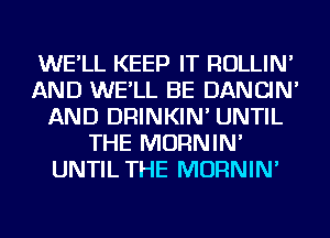 WE'LL KEEP IT ROLLIN'
AND WE'LL BE DANCIN'
AND DRINKIN' UNTIL
THE MORNIN'
UNTIL THE MORNIN'