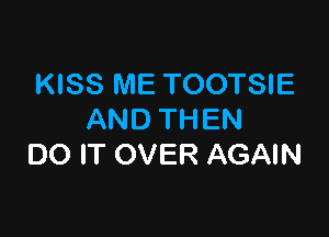 KISS ME TOOTSIE

AND THEN
DO IT OVER AGAIN