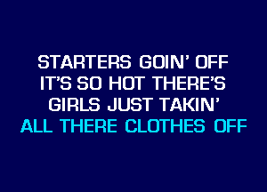STARTERS GOIN' OFF
IT'S 50 HOT THERE'S
GIRLS JUST TAKIN'
ALL THERE CLOTHES OFF