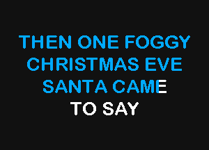 THEN ONE FOGGY
CHRISTMAS EVE

SANTA CAME
TO SAY