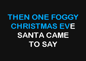 THEN ONE FOGGY
CHRISTMAS EVE

SANTA CAME
TO SAY