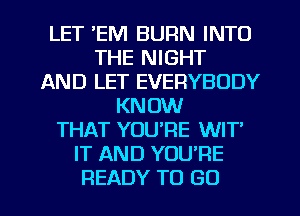 LET 'EM BURN INTO
THE NIGHT
AND LET EVERYBODY
KNOW
THAT YOU'RE WIT
IT AND YOU'RE

READY TO GO l
