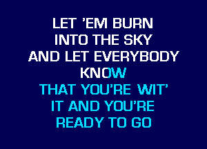 LET EM BURN
INTO THE SKY
AND LET EVERYBODY
KNOW
THAT YOU'RE WIT
IT AND YOU'RE

READY TO GO l