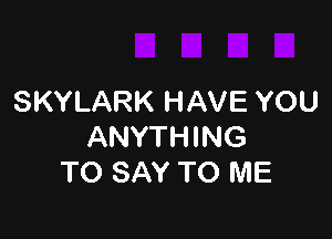 SKYLARK HAVE YOU

ANYTHING
TO SAY TO ME