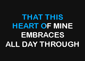 THAT THIS
HEART OF MINE

EMBRACES
ALL DAY THROUGH