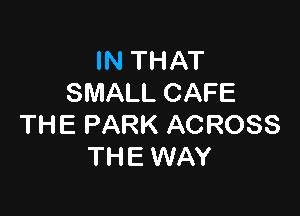 IN THAT
SMALL CAFE

THE PARK ACROSS
THE WAY