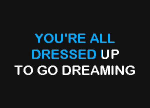YOU'RE ALL

DRESSED UP
TO GO DREAMING