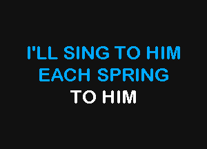 I'LL SING TO HIM

EACH SPRING
TO HIM