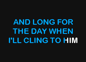 AND LONG FOR

THE DAY WHEN
I'LL CLING TO HIM