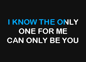 I KNOW THE ONLY

ONE FOR ME
CAN ONLY BE YOU