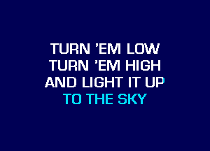 TURN EM LOW
TURN EM HIGH

AND LIGHT IT UP
TO THE SKY