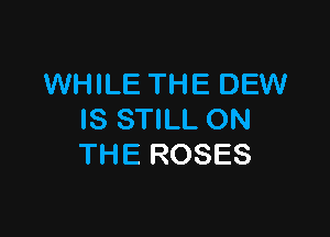 WHILE THE DEW

IS STILL ON
THE ROSES