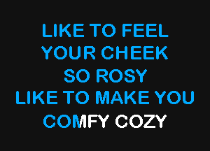 LIKE TO FEEL
YOUR CHEEK

SO ROSY
LIKE TO MAKE YOU

COMFY COZY