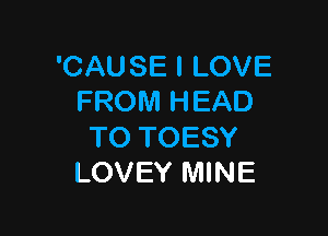 'CAUSE I LOVE
FROM HEAD

TO TOESY
LOVEY MINE