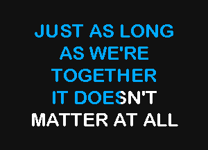 JUST AS LONG
AS WE'RE

TOGETHER
IT DOESN'T
MATTER AT ALL