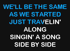 WE'LL BE THE SAME
AS WE STARTED
JUST TRAVELIN'

ALONG
SINGIN' A SONG
SIDE BY SIDE