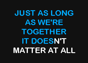 JUST AS LONG
AS WE'RE

TOGETHER
IT DOESN'T
MATTER AT ALL