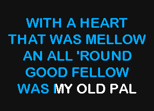 WITH A HEART
THAT WAS MELLOW

AN ALL 'ROUND
GOOD FELLOW
WAS MY OLD PAL