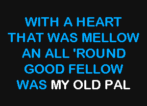 WITH A HEART
THAT WAS MELLOW

AN ALL 'ROUND
GOOD FELLOW
WAS MY OLD PAL