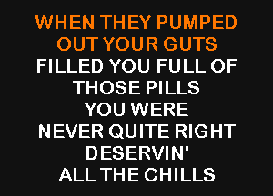 WHEN THEY PUMPED
OUT YOUR GUTS
FILLED YOU FULL OF
THOSE PILLS
YOU WERE
NEVER QUITE RIGHT
DESERVIN'
ALLTHECHILLS