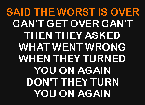 SAID THEWORST IS OVER
CAN'T GET OVER CAN'T
THEN THEY ASKED
WHATWENTWRONG
WHEN THEY TURNED
YOU ON AGAIN
DON'T THEY TURN
YOU ON AGAIN